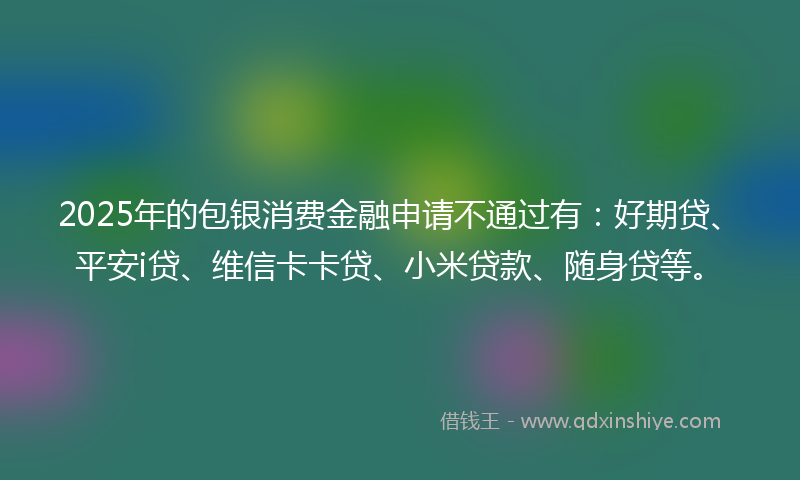 2025年的包银消费金融申请不通过有：好期贷、平安i贷、维信卡卡贷、小米贷款、随身贷等。