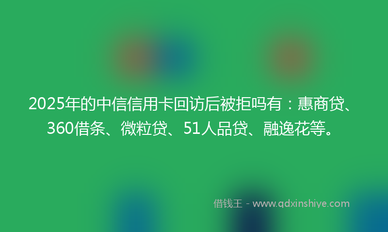 2025年的中信信用卡回访后被拒吗有：惠商贷、360借条、微粒贷、51人品贷、融逸花等。