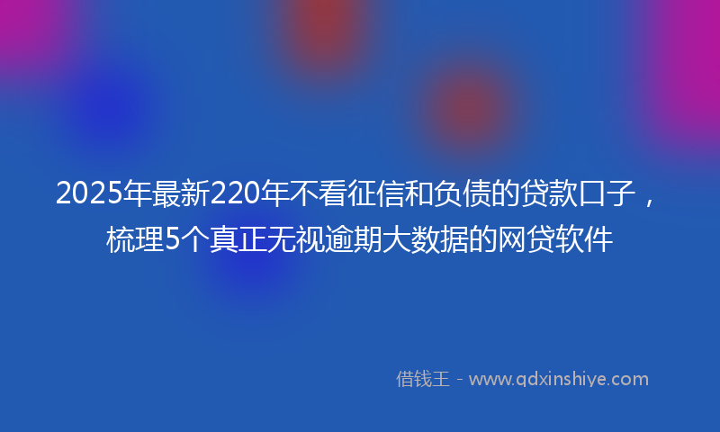 2025年最新220年不看征信和负债的贷款口子，梳理5个真正无视逾期大数据的网贷软件