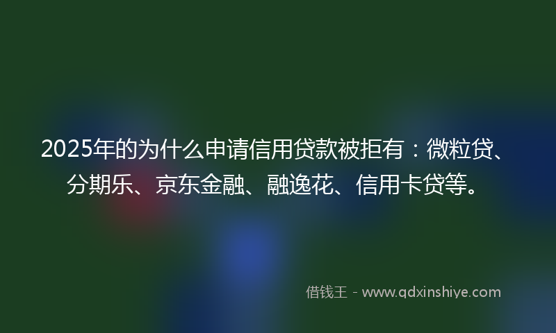2025年的为什么申请信用贷款被拒有：微粒贷、分期乐、京东金融、融逸花、信用卡贷等。