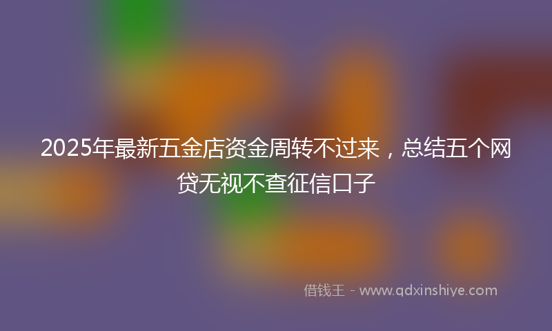 2025年最新五金店资金周转不过来，总结五个网贷无视不查征信口子