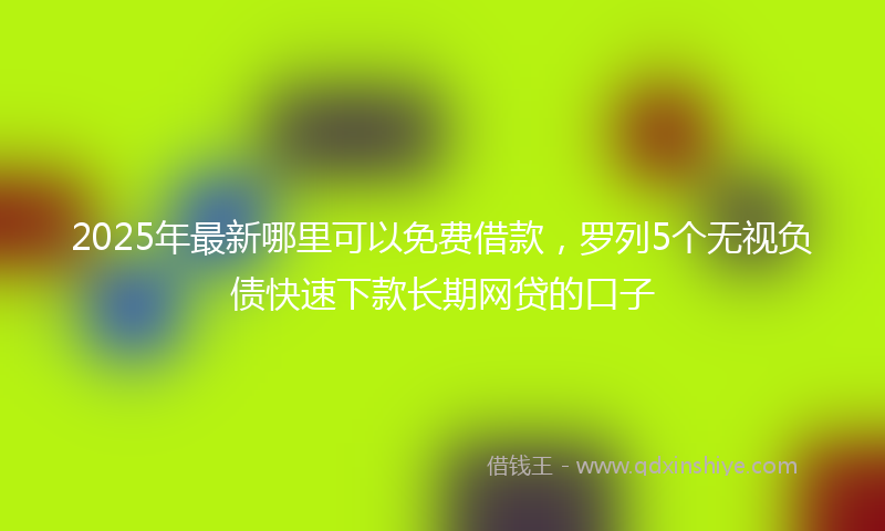 2025年最新哪里可以免费借款，罗列5个无视负债快速下款长期网贷的口子