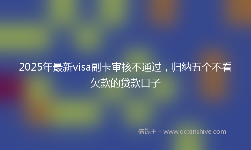 2025年最新visa副卡审核不通过，归纳五个不看欠款的贷款口子