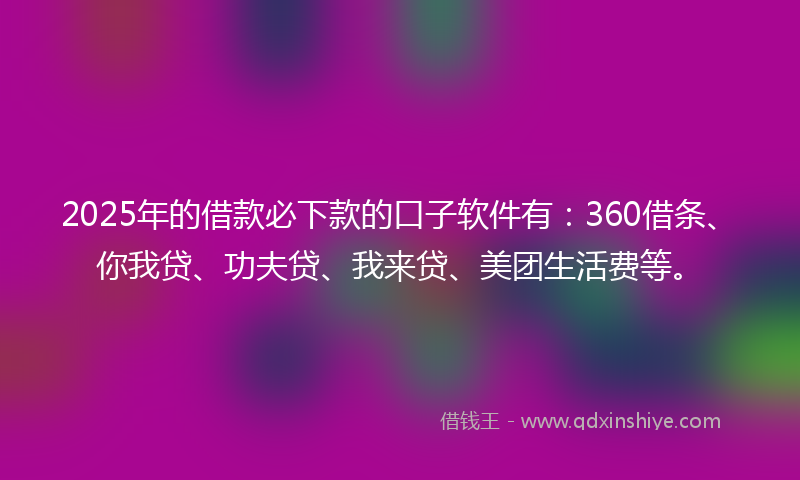 2025年的借款必下款的口子软件有：360借条、你我贷、功夫贷、我来贷、美团生活费等。