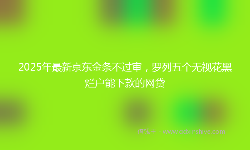 2025年最新京东金条不过审，罗列五个无视花黑烂户能下款的网贷