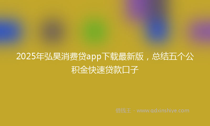 2025年弘昊消费贷app下载最新版，总结五个公积金快速贷款口子