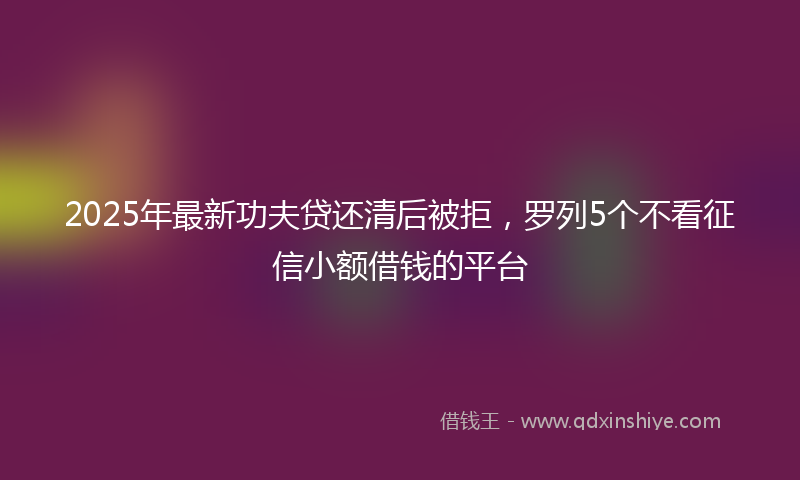2025年最新功夫贷还清后被拒，罗列5个不看征信小额借钱的平台