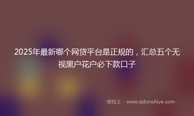 2025年最新哪个网贷平台是正规的，汇总五个无视黑户花户必下款口子