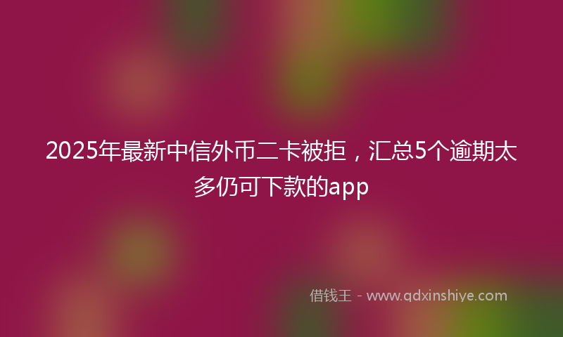 2025年最新中信外币二卡被拒，汇总5个逾期太多仍可下款的app