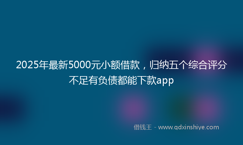 2025年最新5000元小额借款，归纳五个综合评分不足有负债都能下款app