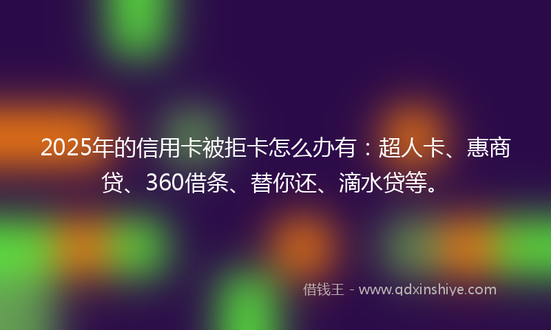 2025年的信用卡被拒卡怎么办有：超人卡、惠商贷、360借条、替你还、滴水贷等。