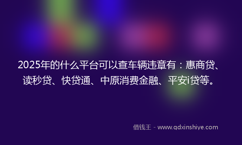2025年的什么平台可以查车辆违章有：惠商贷、读秒贷、快贷通、中原消费金融、平安i贷等。