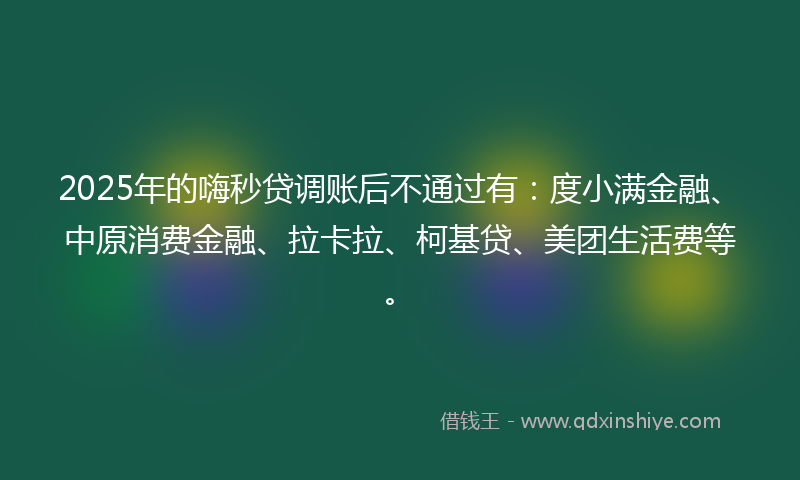 2025年的嗨秒贷调账后不通过有：度小满金融、中原消费金融、拉卡拉、柯基贷、美团生活费等。