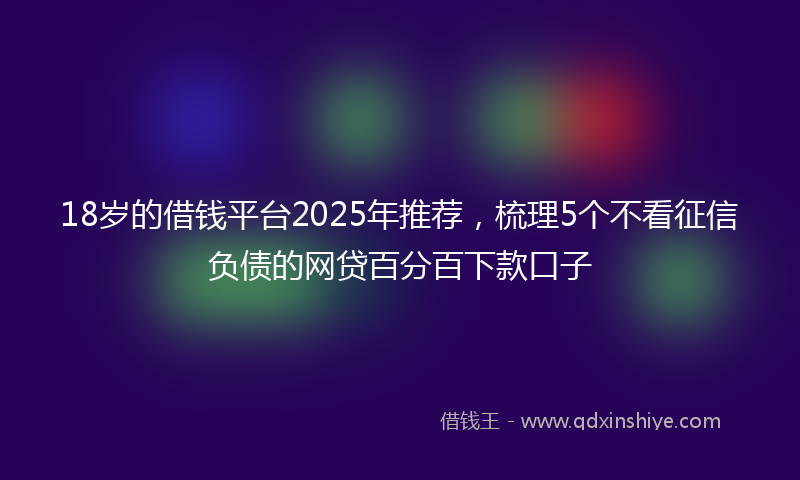 18岁的借钱平台2025年推荐，梳理5个不看征信负债的网贷百分百下款口子