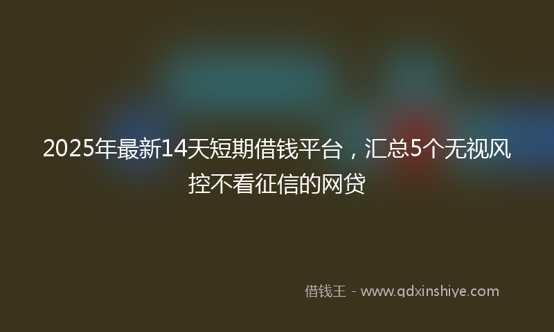 2025年最新14天短期借钱平台，汇总5个无视风控不看征信的网贷