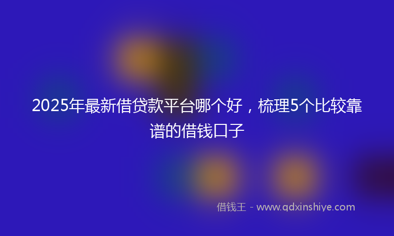 2025年最新借贷款平台哪个好，梳理5个比较靠谱的借钱口子