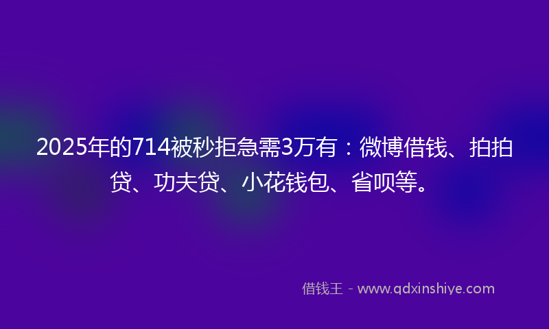 2025年的714被秒拒急需3万有：微博借钱、拍拍贷、功夫贷、小花钱包、省呗等。