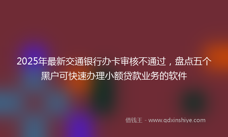 2025年最新交通银行办卡审核不通过，盘点五个黑户可快速办理小额贷款业务的软件