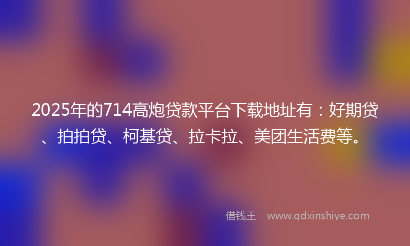 2025年的714高炮贷款平台下载地址有：好期贷、拍拍贷、柯基贷、拉卡拉、美团生活费等。