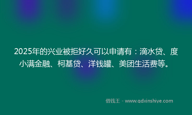 2025年的兴业被拒好久可以申请有：滴水贷、度小满金融、柯基贷、洋钱罐、美团生活费等。