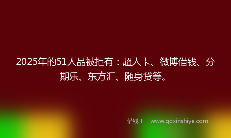 2025年的51人品被拒有：超人卡、微博借钱、分期乐、东方汇、随身贷等。