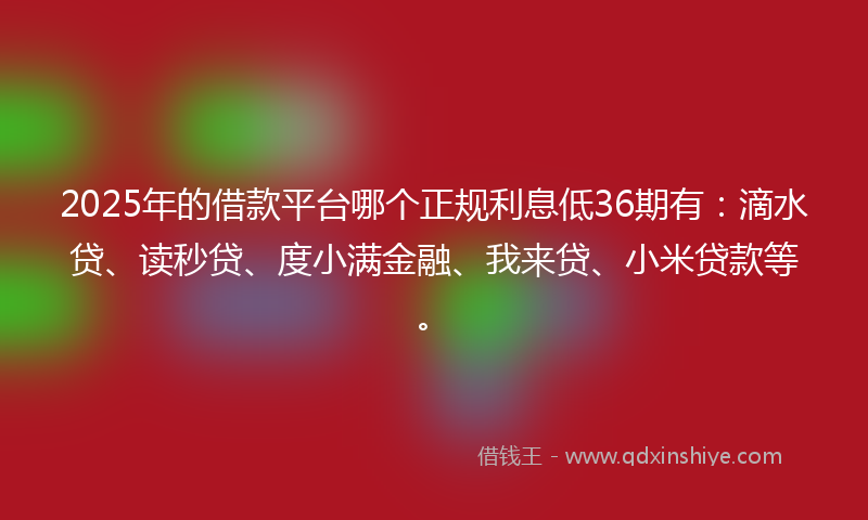 2025年的借款平台哪个正规利息低36期有：滴水贷、读秒贷、度小满金融、我来贷、小米贷款等。