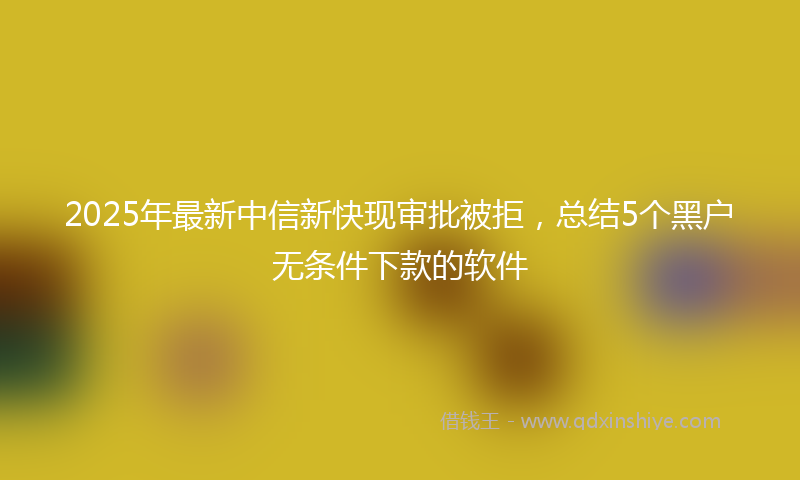 2025年最新中信新快现审批被拒，总结5个黑户无条件下款的软件