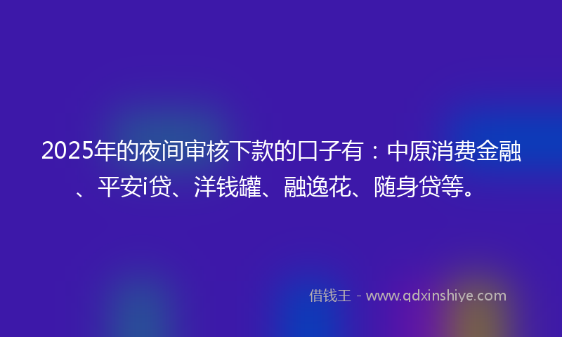 2025年的夜间审核下款的口子有：中原消费金融、平安i贷、洋钱罐、融逸花、随身贷等。
