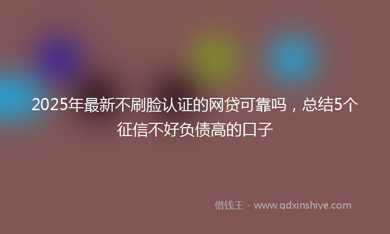 2025年最新不刷脸认证的网贷可靠吗，总结5个征信不好负债高的口子