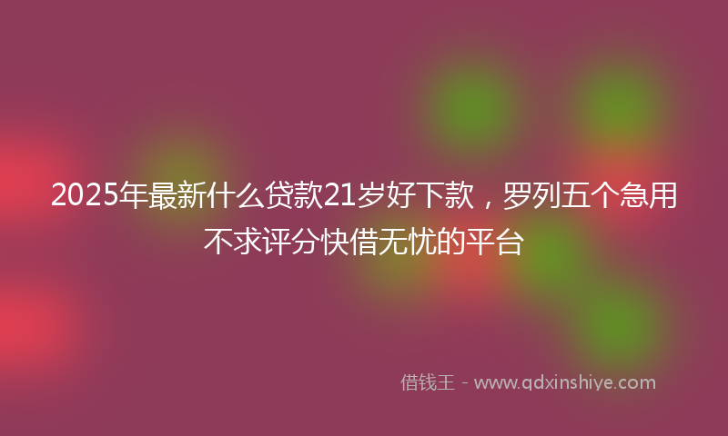 2025年最新什么贷款21岁好下款，罗列五个急用不求评分快借无忧的平台