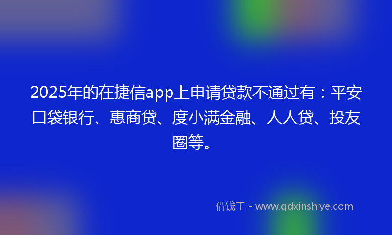 2025年的在捷信app上申请贷款不通过有：平安口袋银行、惠商贷、度小满金融、人人贷、投友圈等。