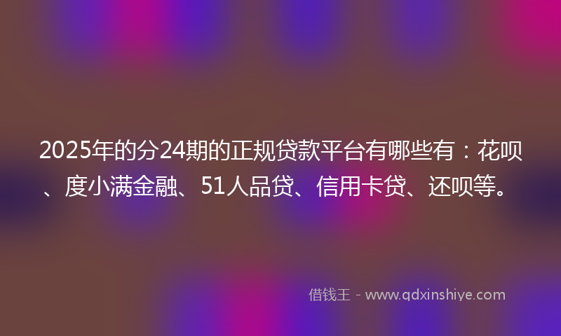 2025年的分24期的正规贷款平台有哪些有：花呗、度小满金融、51人品贷、信用卡贷、还呗等。