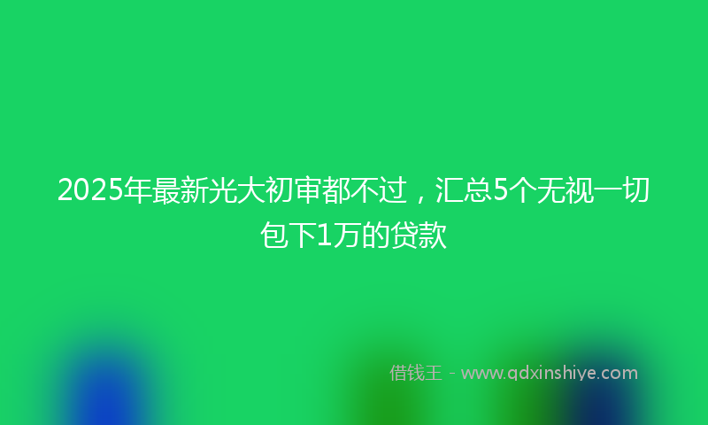 2025年最新光大初审都不过，汇总5个无视一切包下1万的贷款