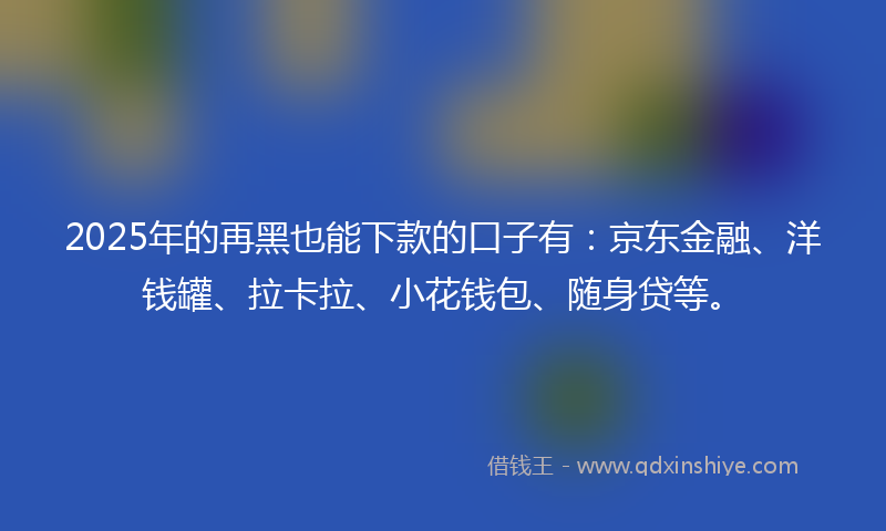 2025年的再黑也能下款的口子有：京东金融、洋钱罐、拉卡拉、小花钱包、随身贷等。