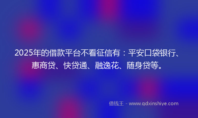 2025年的借款平台不看征信有：平安口袋银行、惠商贷、快贷通、融逸花、随身贷等。