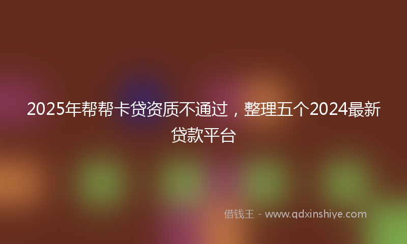 2025年帮帮卡贷资质不通过，整理五个2024最新贷款平台