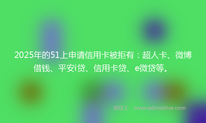 2025年的51上申请信用卡被拒有：超人卡、微博借钱、平安i贷、信用卡贷、e微贷等。
