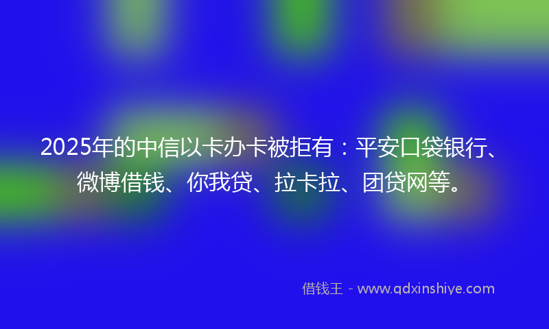 2025年的中信以卡办卡被拒有：平安口袋银行、微博借钱、你我贷、拉卡拉、团贷网等。