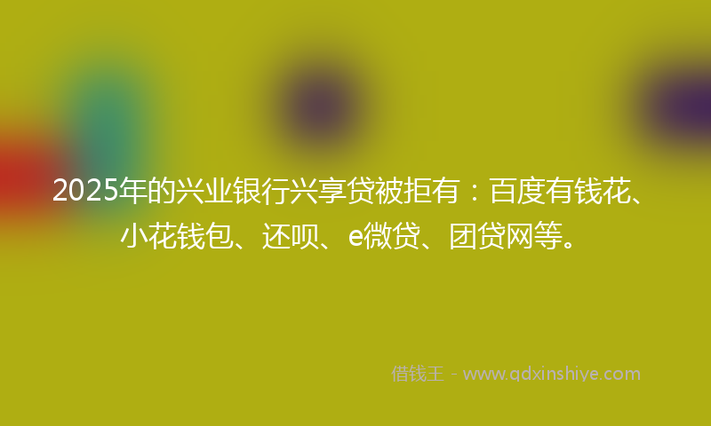 2025年的兴业银行兴享贷被拒有：百度有钱花、小花钱包、还呗、e微贷、团贷网等。