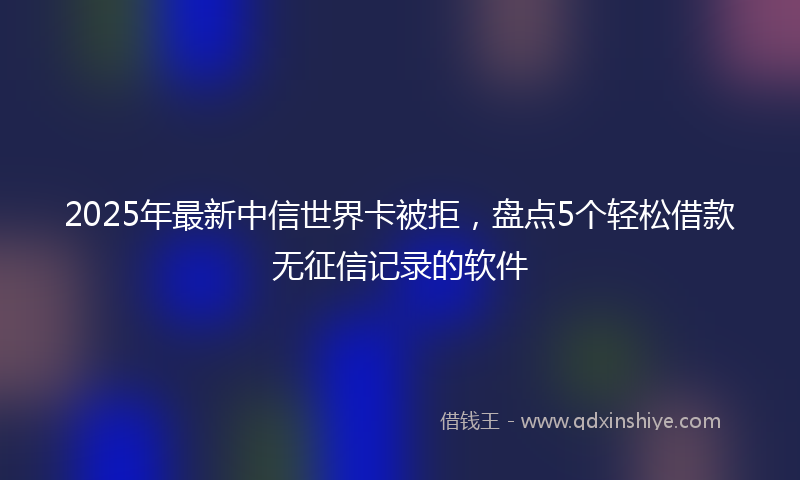 2025年最新中信世界卡被拒，盘点5个轻松借款无征信记录的软件