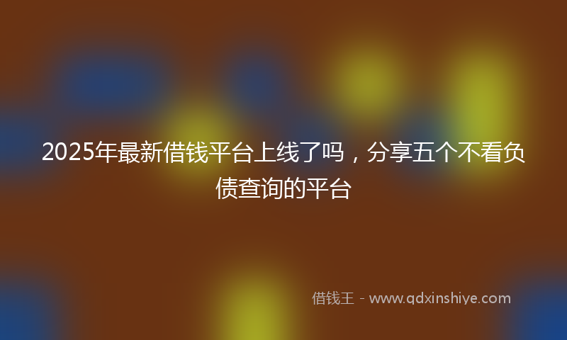 2025年最新借钱平台上线了吗，分享五个不看负债查询的平台