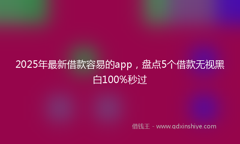 2025年最新借款容易的app，盘点5个借款无视黑白100%秒过