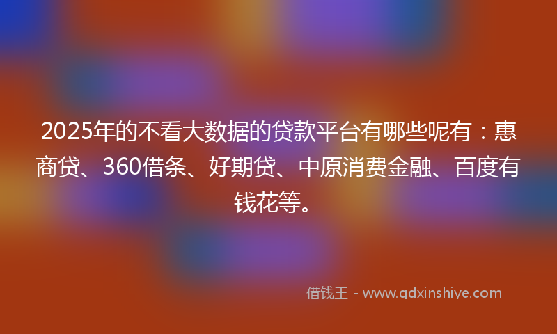 2025年的不看大数据的贷款平台有哪些呢有：惠商贷、360借条、好期贷、中原消费金融、百度有钱花等。