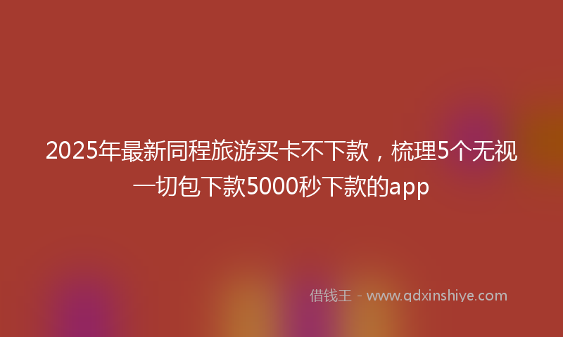 2025年最新同程旅游买卡不下款，梳理5个无视一切包下款5000秒下款的app