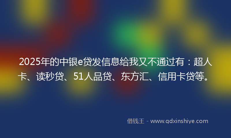 2025年的中银e贷发信息给我又不通过有：超人卡、读秒贷、51人品贷、东方汇、信用卡贷等。