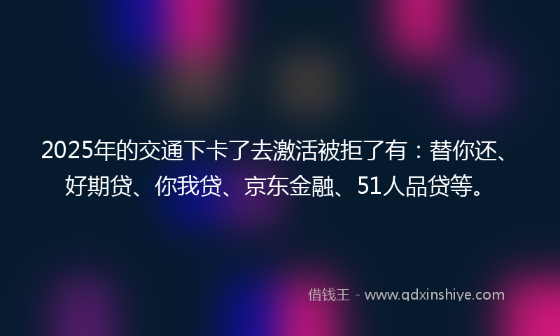 2025年的交通下卡了去激活被拒了有：替你还、好期贷、你我贷、京东金融、51人品贷等。