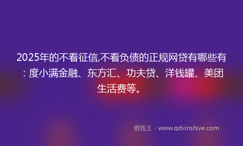 2025年的不看征信,不看负债的正规网贷有哪些有：度小满金融、东方汇、功夫贷、洋钱罐、美团生活费等。