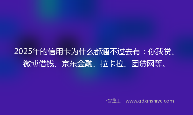 2025年的信用卡为什么都通不过去有：你我贷、微博借钱、京东金融、拉卡拉、团贷网等。