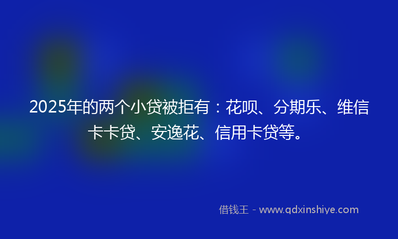 2025年的两个小贷被拒有：花呗、分期乐、维信卡卡贷、安逸花、信用卡贷等。