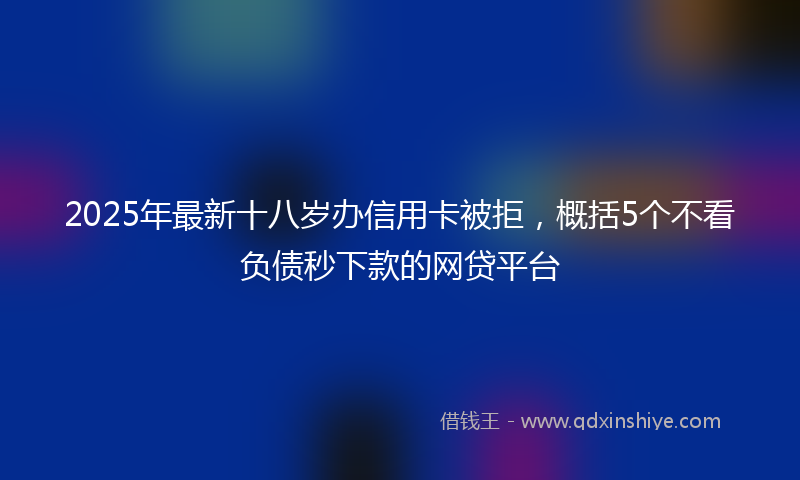 2025年最新十八岁办信用卡被拒，概括5个不看负债秒下款的网贷平台